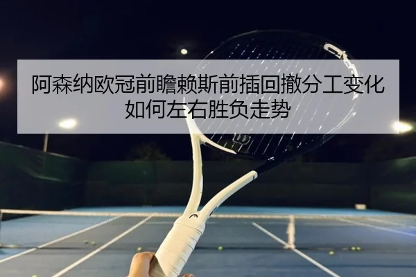 阿森纳欧冠前瞻赖斯前插回撤分工变化如何左右胜负走势